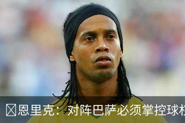 ​恩里克：对阵巴萨必须掌控球权，这是我最看重的对手