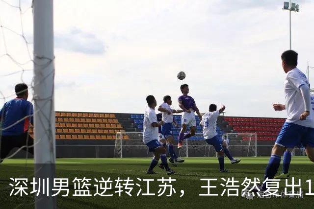 深圳男篮逆转江苏，王浩然复出13+5，贺希宁10分庞峥麟16分，史密斯爆发